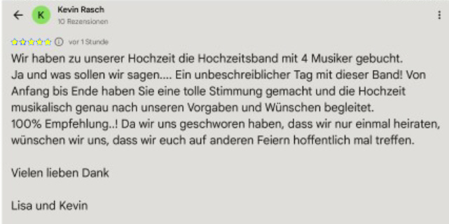 Rezension: Wir haben zu unserer Hochzeit die Hochzeitsband mit 4 Musiker gebucht. Ja und was sollen wir sagen... in unbeschreiblicher Tag mit dieser Band! Von Anfang bis Ende haben Sie eine tolle Stimmung gemacht und die Hochzeit musikalisch genau nach unseren Vorgaben und Wünschen begleitet. 100% Empfehlung..! Da wir uns geschworen haben, dass wir nur einmal heiraten, wünschen wir uns, dass wir euch auf anderen Feiern hoffentlich noch mal treffen. Vielen lieben Dank Lisa und Kevin